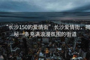 “長沙150的愛情街”長沙愛情街，揭秘一條充滿浪漫氛圍的街道