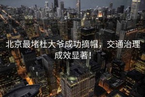 北京最堵杜大爺成功摘帽，交通治理成效顯著！