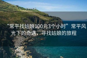 “常平找姑娘100元3個小時”常平風光下的奇遇，尋找姑娘的旅程