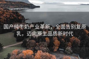 國產純牛奶產業革新，全面告別復原乳，邁向原生品質新時代