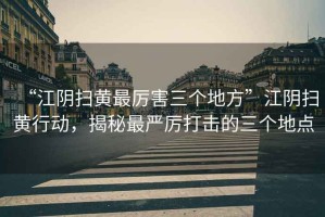 “江陰掃黃最厲害三個地方”江陰掃黃行動，揭秘最嚴厲打擊的三個地點