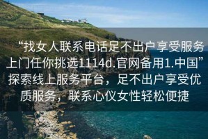 “找女人聯(lián)系電話(huà)足不出戶(hù)享受服務(wù)上門(mén)任你挑選1114d.官網(wǎng)備用1.中國(guó)”探索線(xiàn)上服務(wù)平臺(tái)，足不出戶(hù)享受優(yōu)質(zhì)服務(wù)，聯(lián)系心儀女性輕松便捷