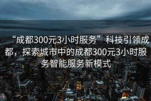 “成都300元3小時服務(wù)”科技引領(lǐng)成都，探索城市中的成都300元3小時服務(wù)智能服務(wù)新模式