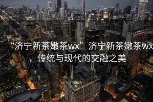“濟(jì)寧新茶嫩茶wx”濟(jì)寧新茶嫩茶wx，傳統(tǒng)與現(xiàn)代的交融之美