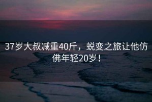 37歲大叔減重40斤，蛻變之旅讓他仿佛年輕20歲！
