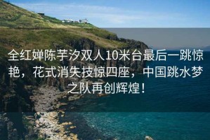 全紅嬋陳芋汐雙人10米臺最后一跳驚艷，花式消失技驚四座，中國跳水夢之隊再創輝煌！