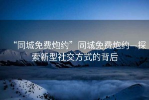 “同城免費炮約”同城免費炮約—探索新型社交方式的背后