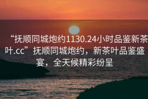 “撫順同城炮約1130.24小時品鑒新茶葉.cc”撫順同城炮約，新茶葉品鑒盛宴，全天候精彩紛呈