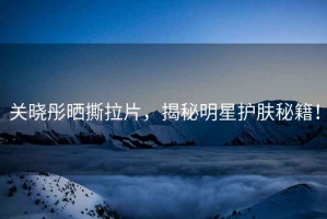 關曉彤曬撕拉片，揭秘明星護膚秘籍！