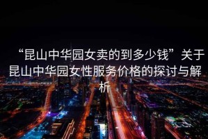 “昆山中華園女賣的到多少錢”關于昆山中華園女性服務價格的探討與解析
