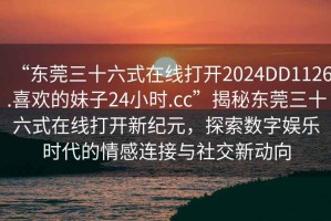 “東莞三十六式在線打開2024DD1126.喜歡的妹子24小時.cc”揭秘東莞三十六式在線打開新紀元，探索數字娛樂時代的情感連接與社交新動向