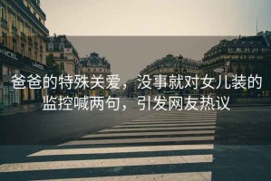 爸爸的特殊關(guān)愛，沒事就對女兒裝的監(jiān)控喊兩句，引發(fā)網(wǎng)友熱議