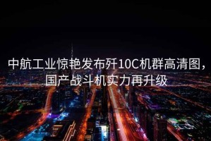 中航工業驚艷發布殲10C機群高清圖，國產戰斗機實力再升級