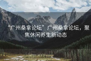 “廣州桑拿論壇”廣州桑拿論壇，聚焦休閑養(yǎng)生新動態(tài)