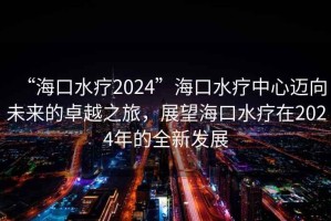 “海口水療2024”海口水療中心邁向未來的卓越之旅，展望海口水療在2024年的全新發展