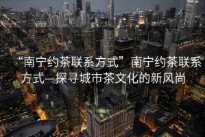 “南寧約茶聯系方式”南寧約茶聯系方式—探尋城市茶文化的新風尚
