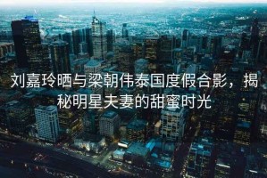 劉嘉玲曬與梁朝偉泰國度假合影，揭秘明星夫妻的甜蜜時光