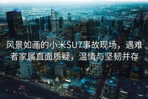 風景如畫的小米SU7事故現場，遇難者家屬直面質疑，溫情與堅韌并存