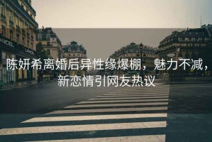 陳妍希離婚后異性緣爆棚，魅力不減，新戀情引網友熱議