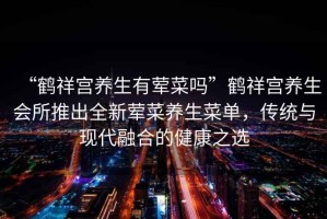 “鶴祥宮養生有葷菜嗎”鶴祥宮養生會所推出全新葷菜養生菜單，傳統與現代融合的健康之選