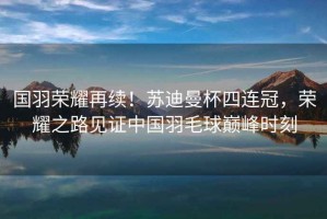 國羽榮耀再續(xù)！蘇迪曼杯四連冠，榮耀之路見證中國羽毛球巔峰時刻