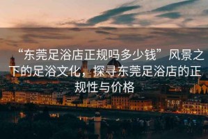 “東莞足浴店正規(guī)嗎多少錢”風(fēng)景之下的足浴文化，探尋東莞足浴店的正規(guī)性與價(jià)格