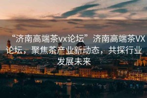 “濟南高端茶vx論壇”濟南高端茶VX論壇，聚焦茶產業新動態，共探行業發展未來