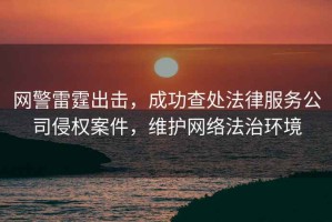 網(wǎng)警雷霆出擊，成功查處法律服務(wù)公司侵權(quán)案件，維護(hù)網(wǎng)絡(luò)法治環(huán)境