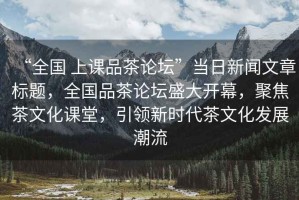 “全國 上課品茶論壇”當日新聞文章標題，全國品茶論壇盛大開幕，聚焦茶文化課堂，引領新時代茶文化發展潮流