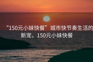 “150元小妹快餐”城市快節奏生活的新寵，150元小妹快餐