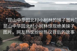 “昆山中華園北村小樹林的妹子圖片”昆山中華園北村小樹林驚現絕美妹子圖片，網友熱議紛紛熱議背后的故事