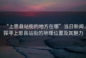 “上思縣站街的地方在哪”當日新聞，探尋上思縣站街的地理位置及其魅力