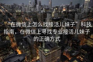 “在微信上怎么找接活兒妹子”科技指南，在微信上尋找專業接活兒妹子的正確方式