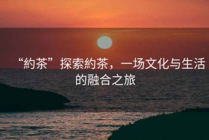 “約茶”探索約茶，一場文化與生活的融合之旅