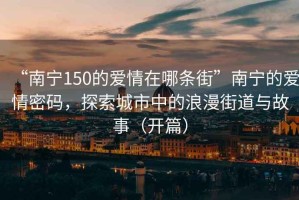 “南寧150的愛情在哪條街”南寧的愛情密碼，探索城市中的浪漫街道與故事（開篇）