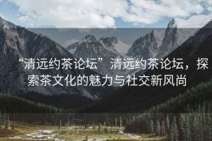 “清遠約茶論壇”清遠約茶論壇，探索茶文化的魅力與社交新風尚