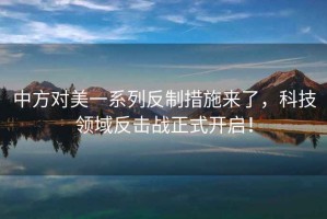 中方對美一系列反制措施來了，科技領域反擊戰正式開啟！
