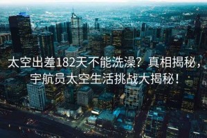 太空出差182天不能洗澡？真相揭秘，宇航員太空生活挑戰大揭秘！