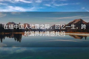 在緬中國人地震之際，回憶一生，跨越國界的情感共鳴