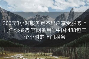 300元3小時服務足不出戶享受服務上門任你挑選.官網備用1.中國:488包三個小時的上門服務