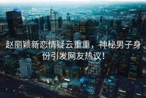 趙麗穎新戀情疑云重重，神秘男子身份引發(fā)網(wǎng)友熱議！