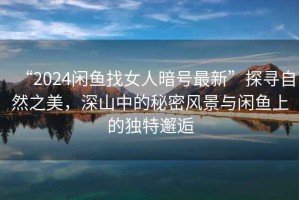 “2024閑魚找女人暗號(hào)最新”探尋自然之美，深山中的秘密風(fēng)景與閑魚上的獨(dú)特邂逅