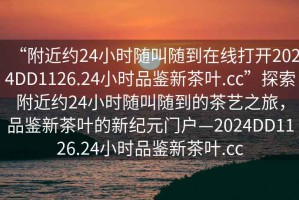“附近約24小時隨叫隨到在線打開2024DD1126.24小時品鑒新茶葉.cc”探索附近約24小時隨叫隨到的茶藝之旅，品鑒新茶葉的新紀元門戶—2024DD1126.24小時品鑒新茶葉.cc