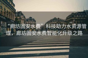 “廊坊固安水費”科技助力水資源管理，廊坊固安水費智能化升級之路