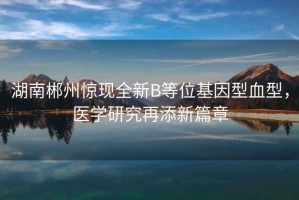 湖南郴州驚現全新B等位基因型血型，醫學研究再添新篇章