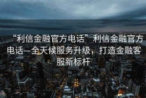 “利信金融官方電話”利信金融官方電話—全天候服務升級，打造金融客服新標桿
