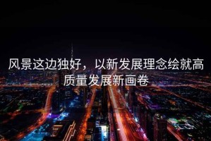 風景這邊獨好，以新發展理念繪就高質量發展新畫卷