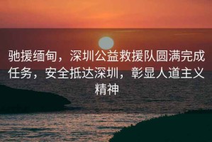 馳援緬甸，深圳公益救援隊圓滿完成任務(wù)，安全抵達(dá)深圳，彰顯人道主義精神