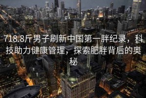 718.8斤男子刷新中國第一胖紀錄，科技助力健康管理，探索肥胖背后的奧秘