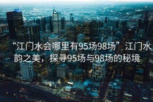 “江門水會哪里有95場98場”江門水韻之美，探尋95場與98場的秘境